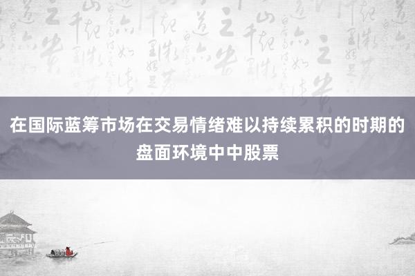 在国际蓝筹市场在交易情绪难以持续累积的时期的盘面环境中中股票
