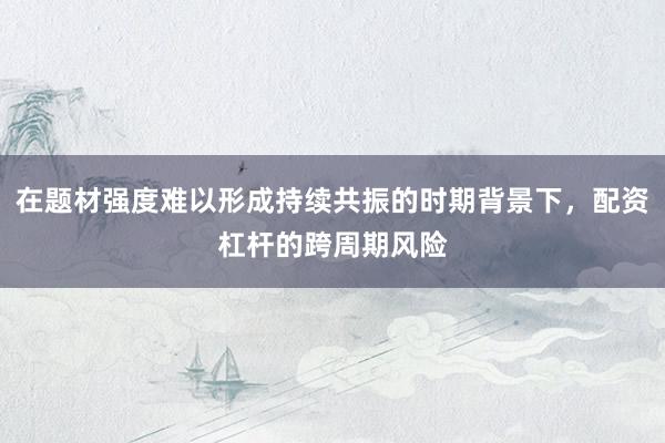在题材强度难以形成持续共振的时期背景下，配资杠杆的跨周期风险