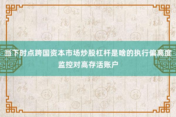 当下时点跨国资本市场炒股杠杆是啥的执行偏离度监控对高存活账户