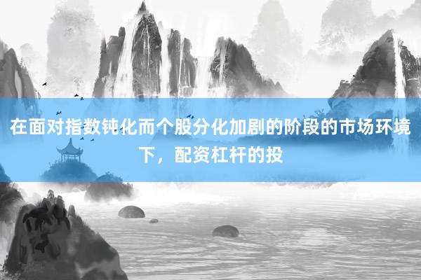 在面对指数钝化而个股分化加剧的阶段的市场环境下，配资杠杆的投