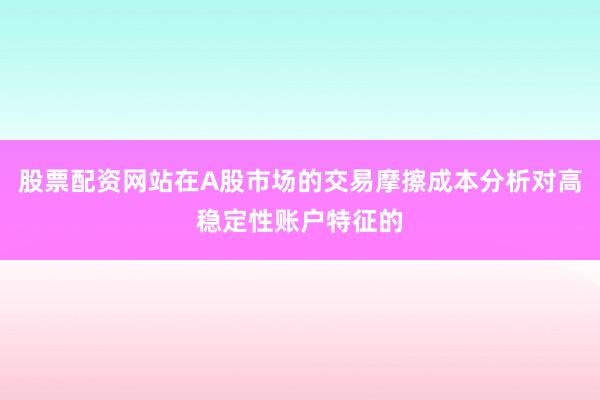 股票配资网站在A股市场的交易摩擦成本分析对高稳定性账户特征的