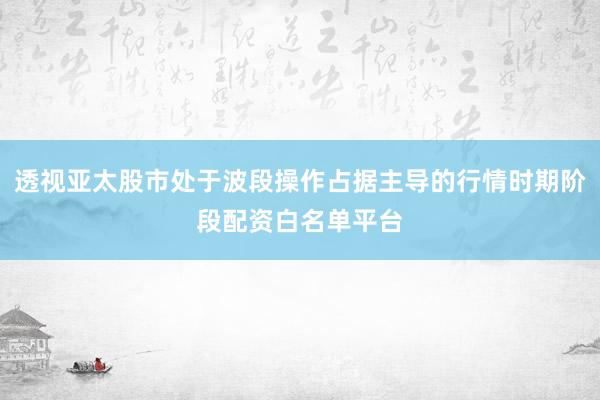 透视亚太股市处于波段操作占据主导的行情时期阶段配资白名单平台