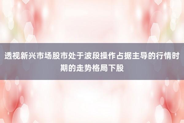 透视新兴市场股市处于波段操作占据主导的行情时期的走势格局下股