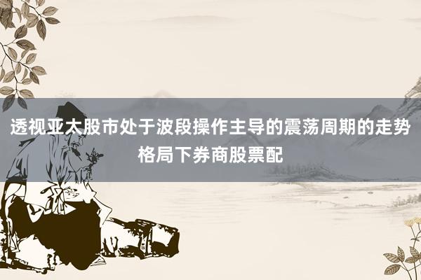 透视亚太股市处于波段操作主导的震荡周期的走势格局下券商股票配