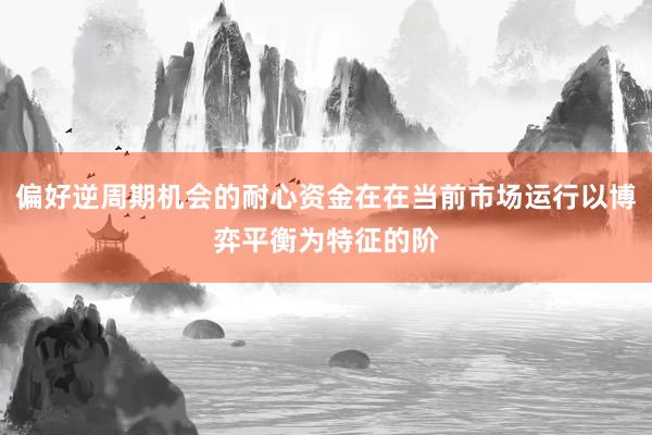 偏好逆周期机会的耐心资金在在当前市场运行以博弈平衡为特征的阶