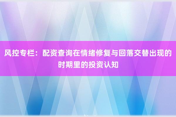 风控专栏：配资查询在情绪修复与回落交替出现的时期里的投资认知