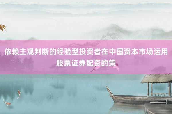 依赖主观判断的经验型投资者在中国资本市场运用股票证券配资的策