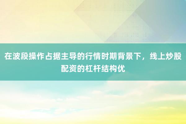 在波段操作占据主导的行情时期背景下，线上炒股配资的杠杆结构优