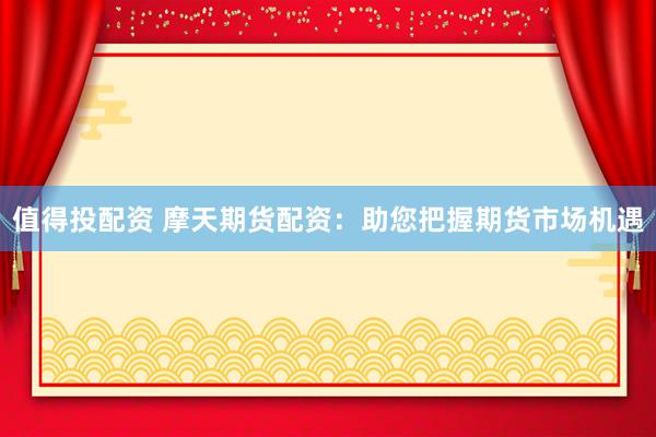 值得投配资 摩天期货配资：助您把握期货市场机遇