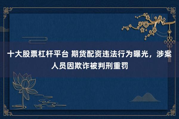 十大股票杠杆平台 期货配资违法行为曝光，涉案人员因欺诈被判刑重罚