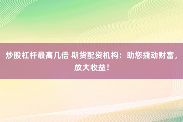 炒股杠杆最高几倍 期货配资机构：助您撬动财富，放大收益！
