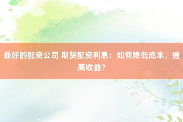 最好的配资公司 期货配资利息：如何降低成本，提高收益？