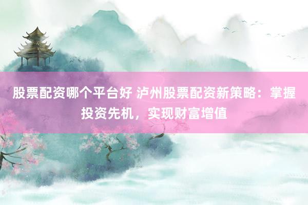 股票配资哪个平台好 泸州股票配资新策略：掌握投资先机，实现财富增值