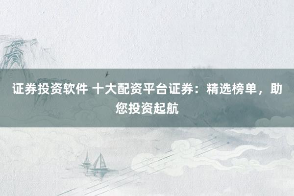 证券投资软件 十大配资平台证券：精选榜单，助您投资起航