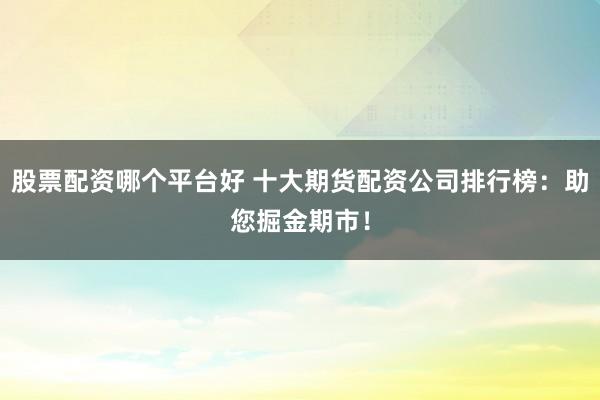 股票配资哪个平台好 十大期货配资公司排行榜：助您掘金期市！