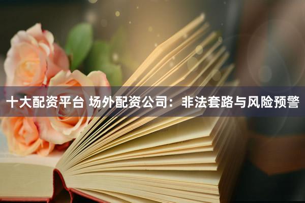 十大配资平台 场外配资公司：非法套路与风险预警
