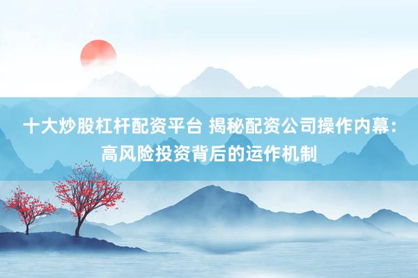 十大炒股杠杆配资平台 揭秘配资公司操作内幕：高风险投资背后的运作机制