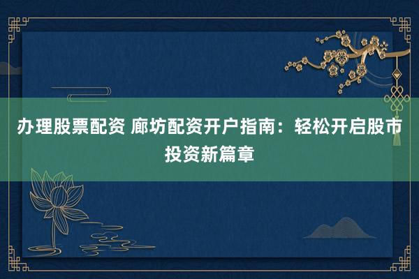 办理股票配资 廊坊配资开户指南：轻松开启股市投资新篇章
