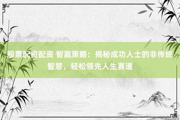 股票配资配资 智赢策略：揭秘成功人士的非传统智慧，轻松领先人生赛道