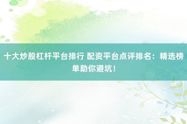 十大炒股杠杆平台排行 配资平台点评排名：精选榜单助你避坑！