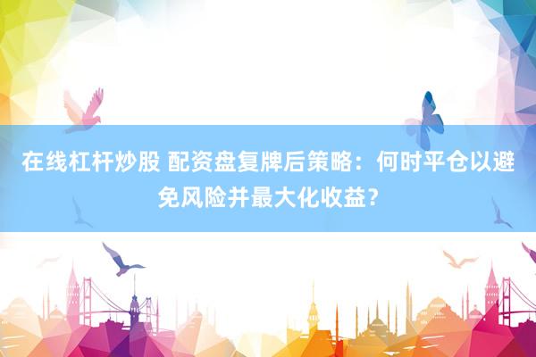 在线杠杆炒股 配资盘复牌后策略：何时平仓以避免风险并最大化收益？