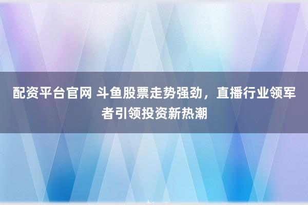 配资平台官网 斗鱼股票走势强劲，直播行业领军者引领投资新热潮