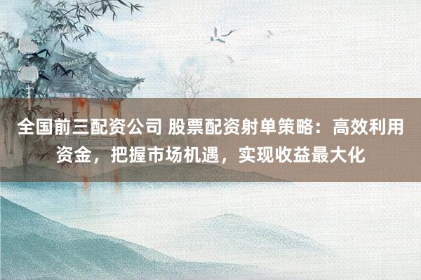 全国前三配资公司 股票配资射单策略：高效利用资金，把握市场机遇，实现收益最大化