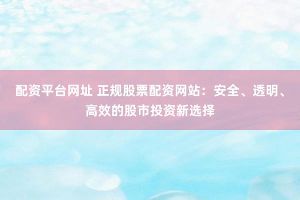 配资平台网址 正规股票配资网站：安全、透明、高效的股市投资新选择