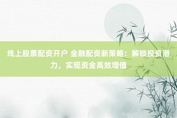 线上股票配资开户 金融配资新策略：解锁投资潜力，实现资金高效增值