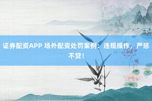 证券配资APP 场外配资处罚案例：违规操作，严惩不贷！