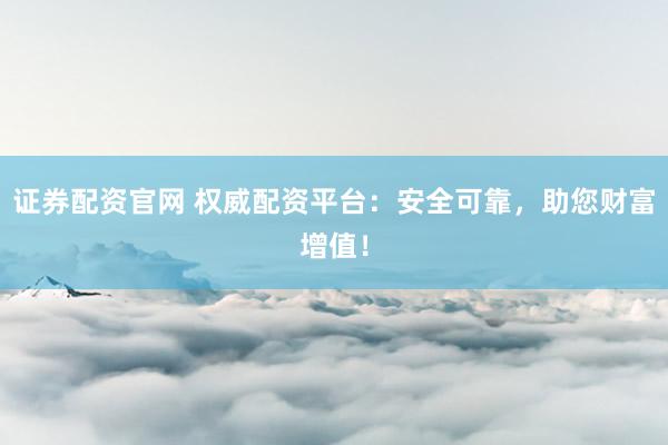 证券配资官网 权威配资平台：安全可靠，助您财富增值！