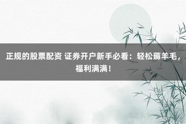 正规的股票配资 证券开户新手必看：轻松薅羊毛，福利满满！