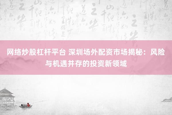 网络炒股杠杆平台 深圳场外配资市场揭秘：风险与机遇并存的投资新领域