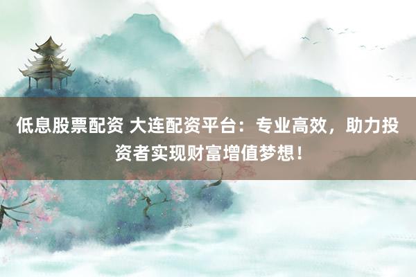 低息股票配资 大连配资平台：专业高效，助力投资者实现财富增值梦想！