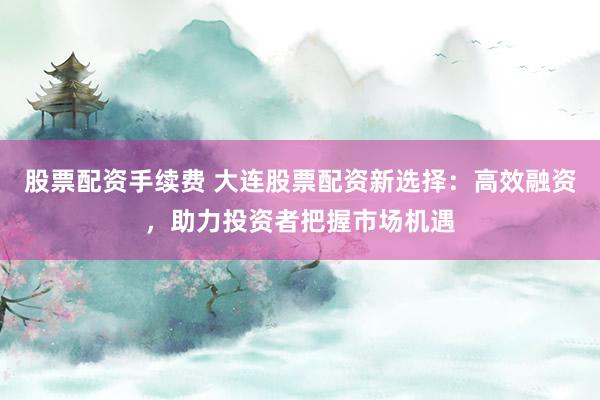 股票配资手续费 大连股票配资新选择：高效融资，助力投资者把握市场机遇