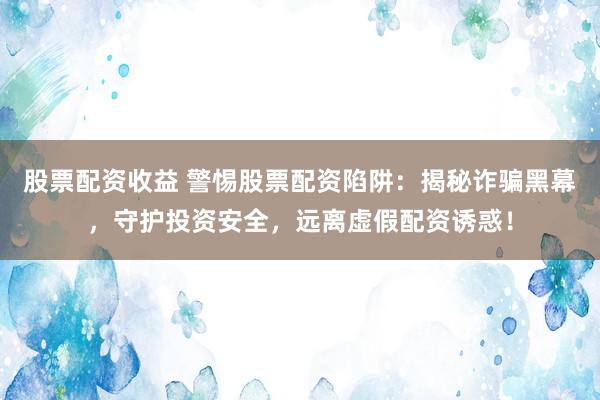 股票配资收益 警惕股票配资陷阱：揭秘诈骗黑幕，守护投资安全，远离虚假配资诱惑！