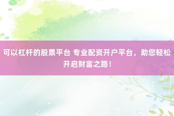 可以杠杆的股票平台 专业配资开户平台，助您轻松开启财富之路！