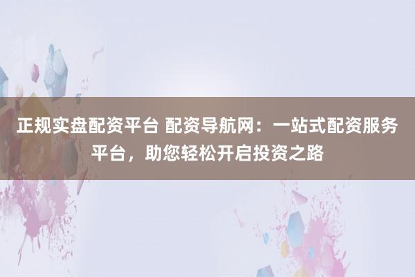 正规实盘配资平台 配资导航网：一站式配资服务平台，助您轻松开启投资之路