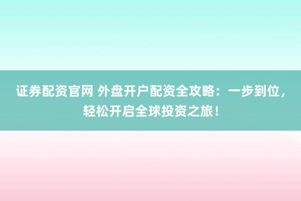 证券配资官网 外盘开户配资全攻略：一步到位，轻松开启全球投资之旅！