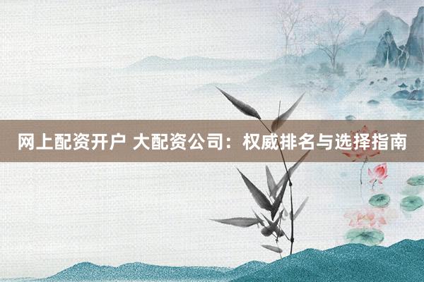 网上配资开户 大配资公司：权威排名与选择指南