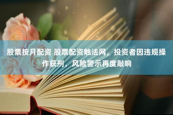 股票按月配资 股票配资触法网，投资者因违规操作获刑，风险警示再度敲响