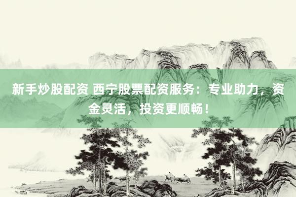 新手炒股配资 西宁股票配资服务：专业助力，资金灵活，投资更顺畅！