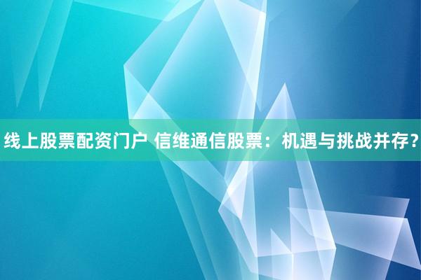 线上股票配资门户 信维通信股票：机遇与挑战并存？