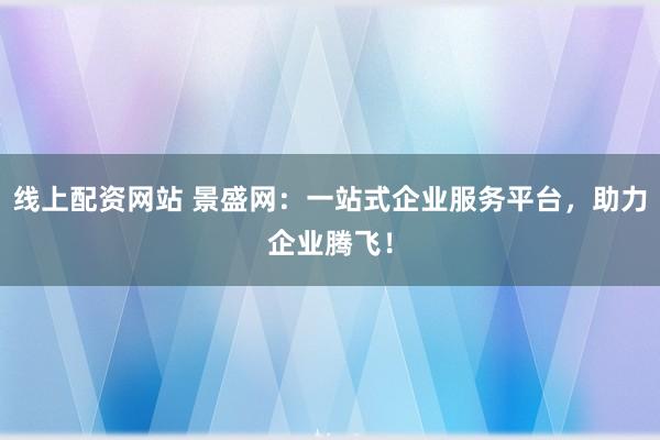 线上配资网站 景盛网：一站式企业服务平台，助力企业腾飞！