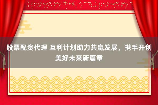 股票配资代理 互利计划助力共赢发展，携手开创美好未来新篇章