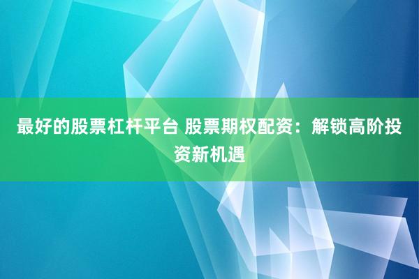 最好的股票杠杆平台 股票期权配资：解锁高阶投资新机遇