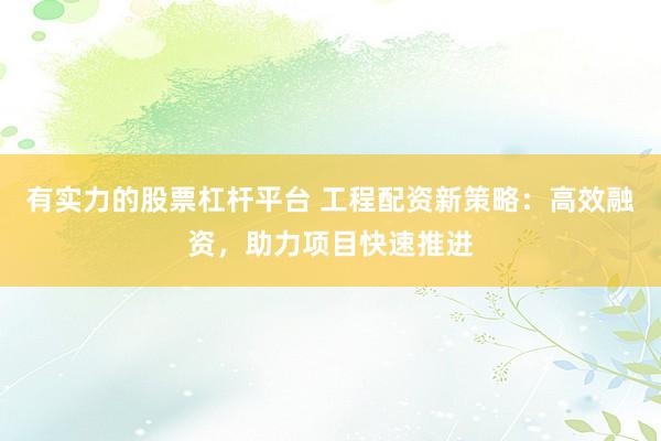 有实力的股票杠杆平台 工程配资新策略：高效融资，助力项目快速推进