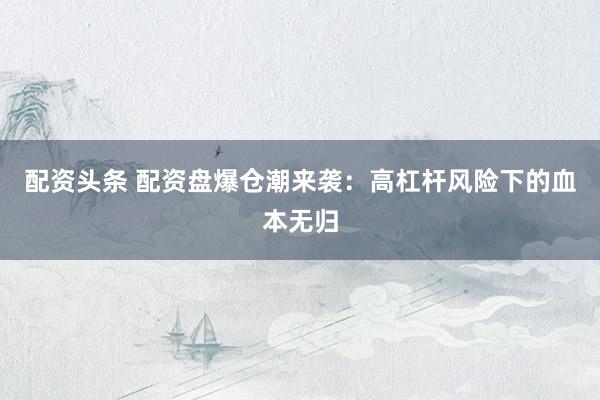 配资头条 配资盘爆仓潮来袭：高杠杆风险下的血本无归