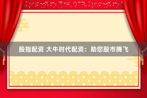 股指配资 大牛时代配资：助您股市腾飞