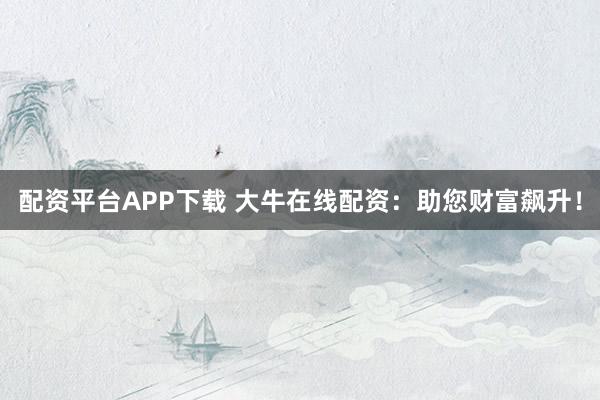 配资平台APP下载 大牛在线配资：助您财富飙升！